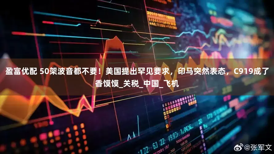 盈富优配 50架波音都不要！美国提出罕见要求，印马突然表态，C919成了香馍馍_关税_中国_飞机