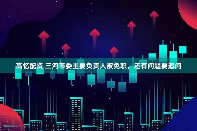 高忆配资 三河市委主要负责人被免职，还有问题要追问