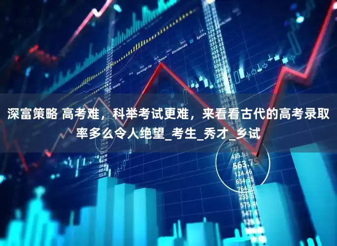 深富策略 高考难，科举考试更难，来看看古代的高考录取率多么令人绝望_考生_秀才_乡试