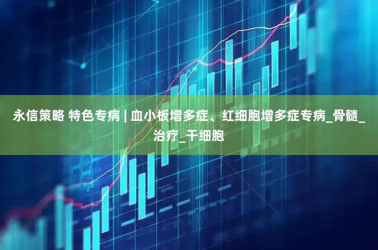 永信策略 特色专病 | 血小板增多症、红细胞增多症专病_骨髓_治疗_干细胞