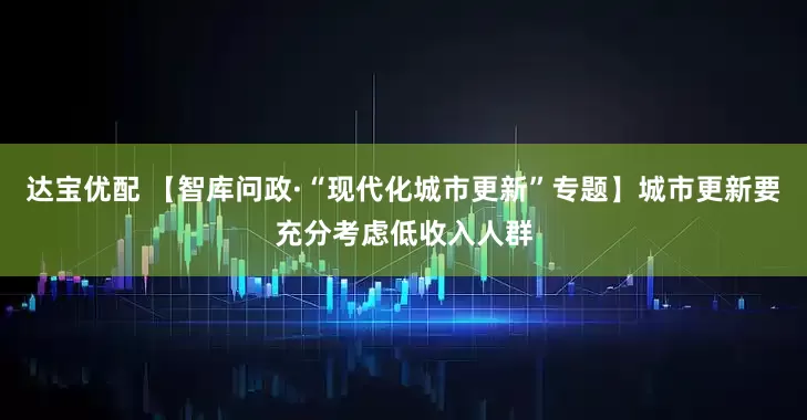 达宝优配 【智库问政·“现代化城市更新”专题】城市更新要充分考虑低收入人群
