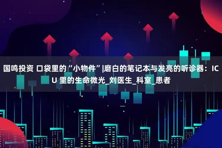 国鸣投资 口袋里的“小物件”|磨白的笔记本与发亮的听诊器：ICU 里的生命微光_刘医生_科室_患者