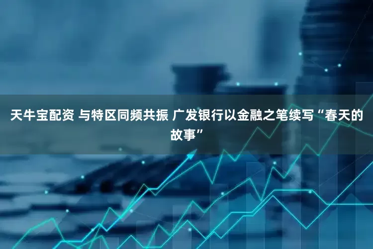 天牛宝配资 与特区同频共振 广发银行以金融之笔续写“春天的故事”