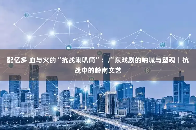 配亿多 血与火的“抗战喇叭筒”：广东戏剧的呐喊与塑魂｜抗战中的岭南文艺