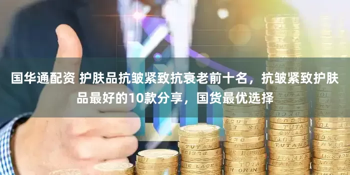 国华通配资 护肤品抗皱紧致抗衰老前十名，抗皱紧致护肤品最好的10款分享，国货最优选择