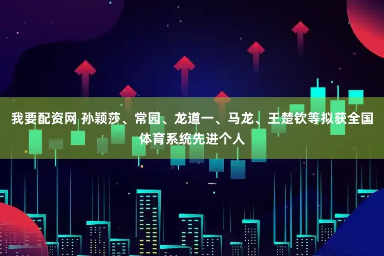 我要配资网 孙颖莎、常园、龙道一、马龙、王楚钦等拟获全国体育系统先进个人