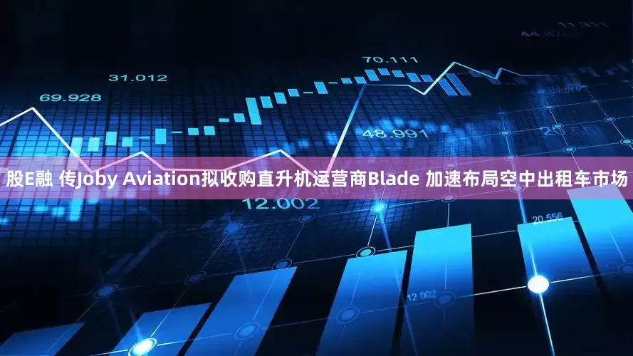 股E融 传Joby Aviation拟收购直升机运营商Blade 加速布局空中出租车市场