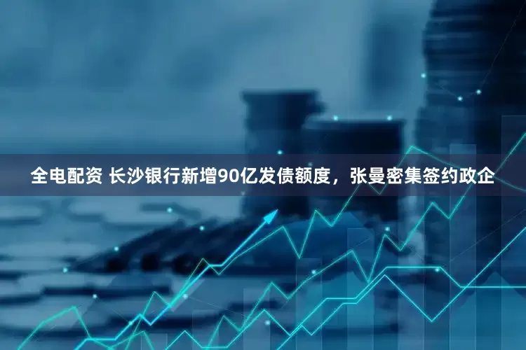 全电配资 长沙银行新增90亿发债额度，张曼密集签约政企